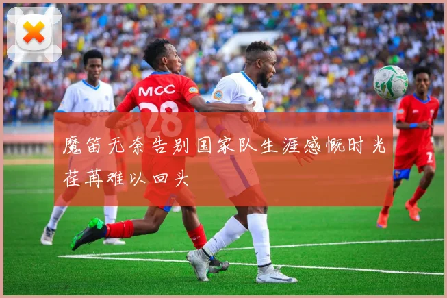 魔笛无奈告别国家队生涯感慨时光荏苒难以回头