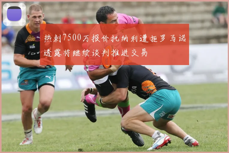 热刺7500万报价托纳利遭拒罗马诺透露将继续谈判推进交易