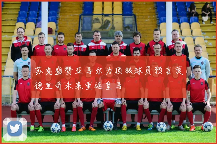 苏克盛赞亚马尔为顶级球员预言莫德里奇未来重返皇马