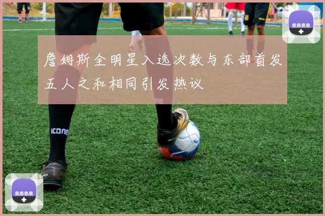 詹姆斯全明星入选次数与东部首发五人之和相同引发热议