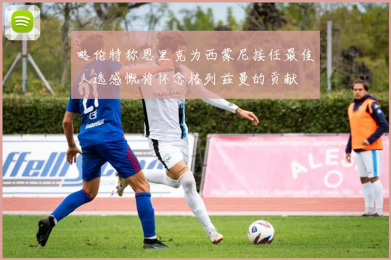 略伦特称恩里克为西蒙尼接任最佳人选感慨将怀念格列兹曼的贡献