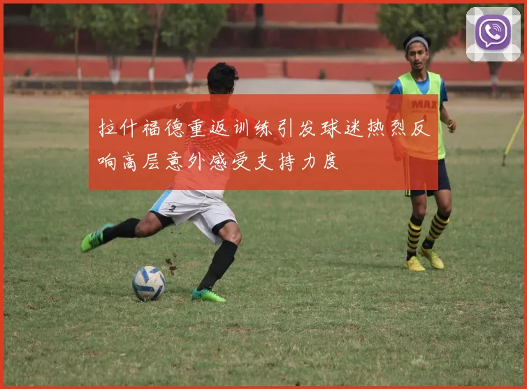拉什福德重返训练引发球迷热烈反响高层意外感受支持力度