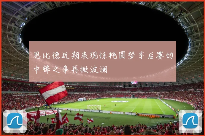 恩比德近期表现惊艳圆梦季后赛的中锋之争再掀波澜