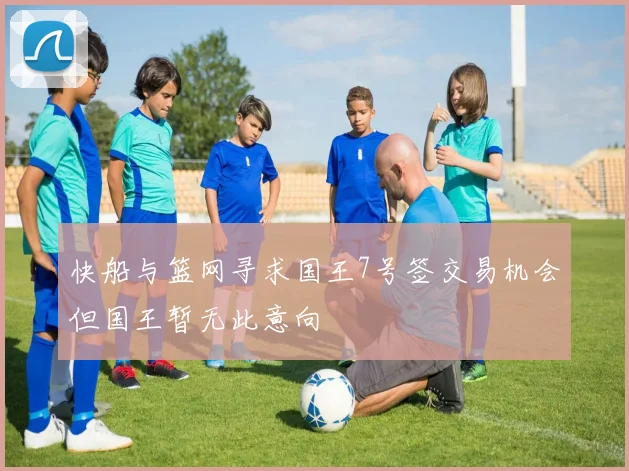 快船与篮网寻求国王7号签交易机会但国王暂无此意向