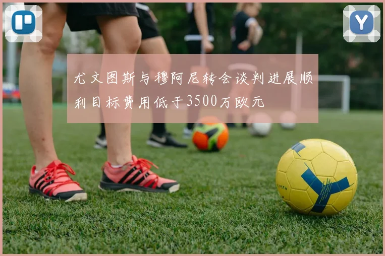 尤文图斯与穆阿尼转会谈判进展顺利目标费用低于3500万欧元