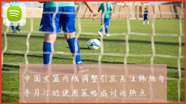 中国女篮内线调整引发关注韩旭与李月汀的使用策略成讨论热点