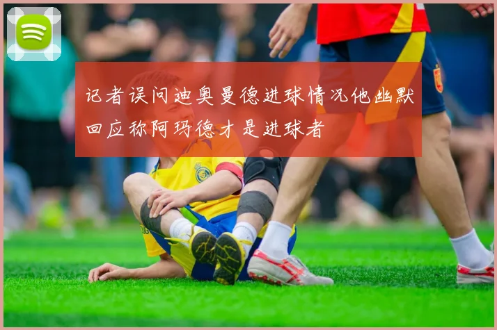 记者误问迪奥曼德进球情况他幽默回应称阿玛德才是进球者