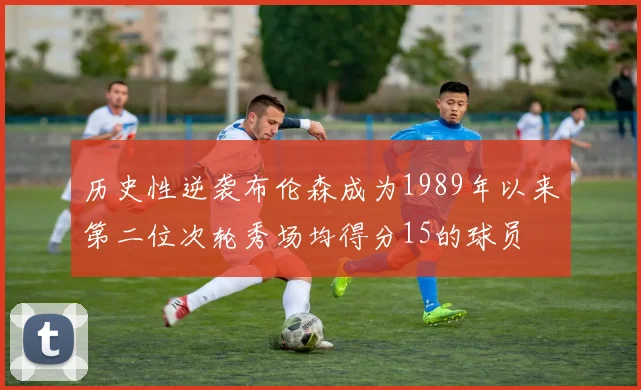 历史性逆袭布伦森成为1989年以来第二位次轮秀场均得分15的球员