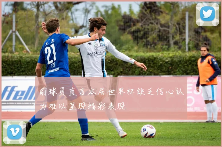前球员直言本届世界杯缺乏信心认为难以呈现精彩表现