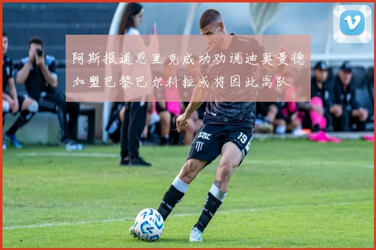 阿斯报道恩里克成功劝说迪奥曼德加盟巴黎巴尔科拉或将因此离队