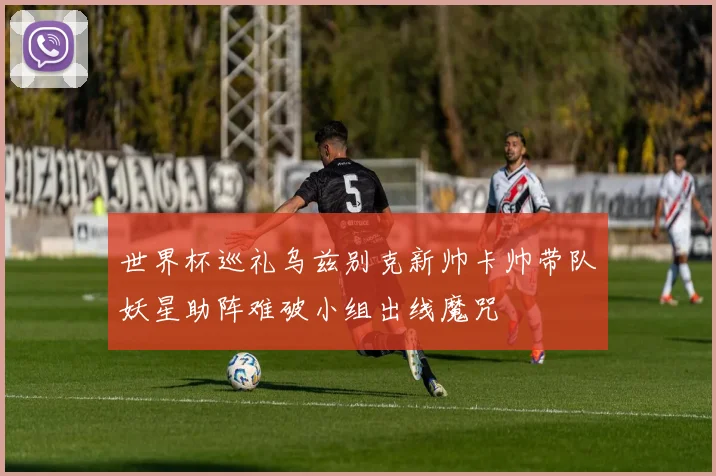 世界杯巡礼乌兹别克新帅卡帅带队妖星助阵难破小组出线魔咒
