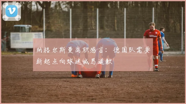 纳格尔斯曼离职感言：德国队需要新起点向球迷诚恳道歉