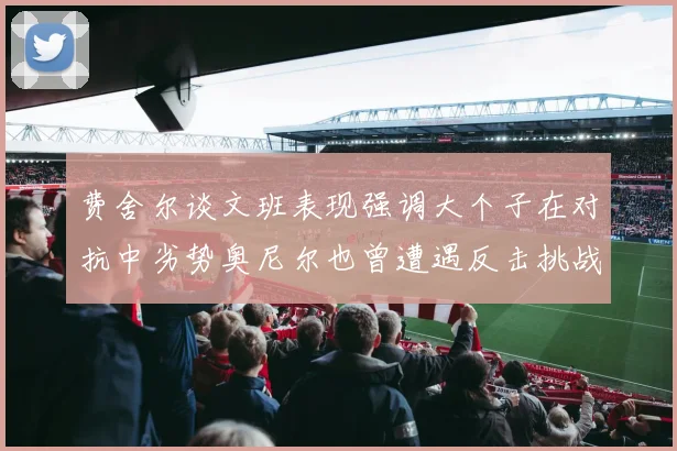 费舍尔谈文班表现强调大个子在对抗中劣势奥尼尔也曾遭遇反击挑战