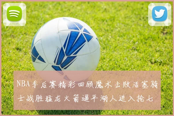 NBA季后赛精彩回顾魔术击败活塞骑士战胜猛龙火箭逼平湖人进入抢七大战