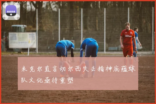 米克尔直言切尔西失去精神底蕴球队文化亟待重塑