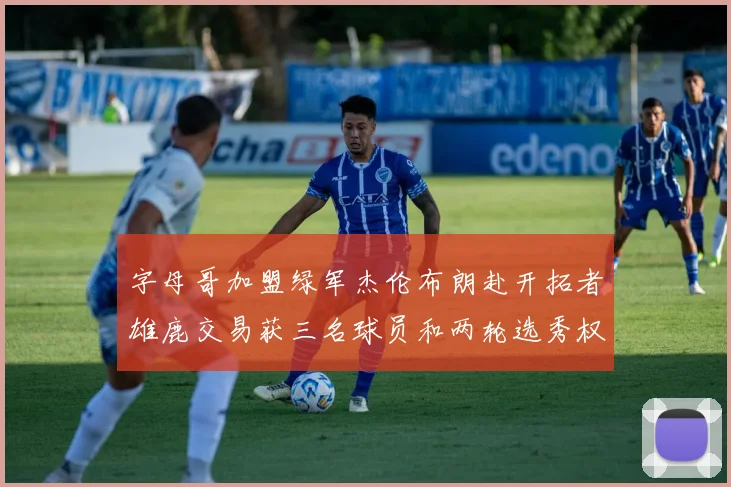 字母哥加盟绿军杰伦布朗赴开拓者雄鹿交易获三名球员和两轮选秀权
