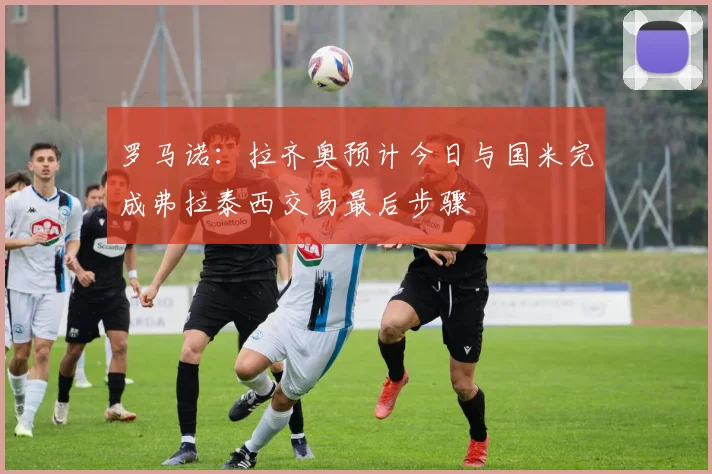罗马诺：拉齐奥预计今日与国米完成弗拉泰西交易最后步骤