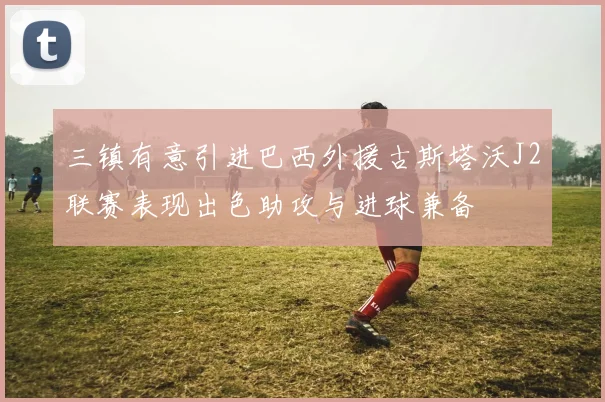 三镇有意引进巴西外援古斯塔沃J2联赛表现出色助攻与进球兼备