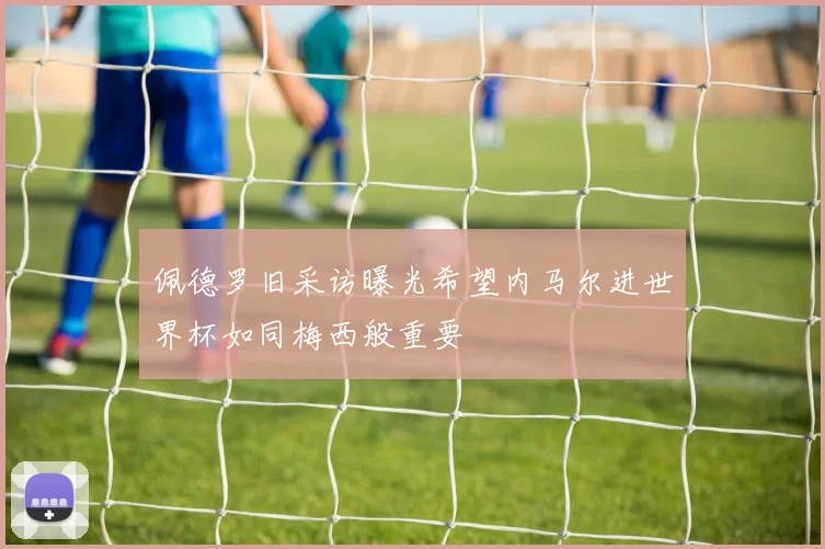 佩德罗旧采访曝光希望内马尔进世界杯如同梅西般重要