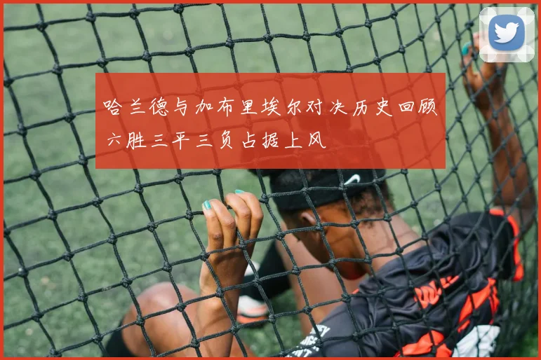 哈兰德与加布里埃尔对决历史回顾六胜三平三负占据上风