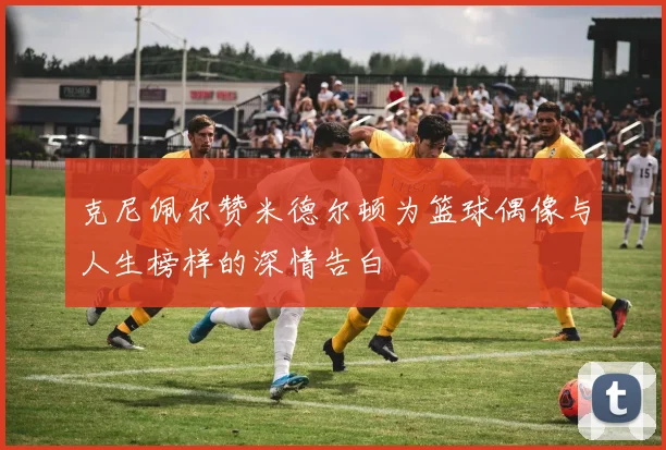 克尼佩尔赞米德尔顿为篮球偶像与人生榜样的深情告白